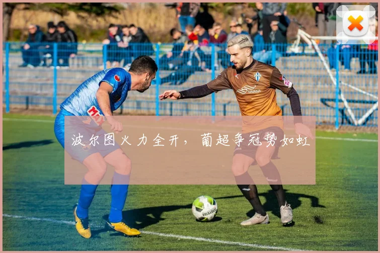 波尔图火力全开，葡超争冠势如虹
