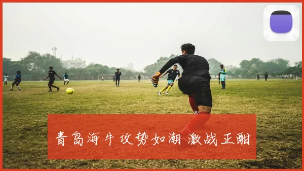 青岛海牛攻势如潮 激战正酣
