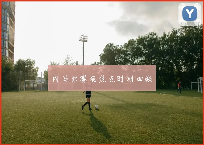 内马尔赛场焦点时刻回顾