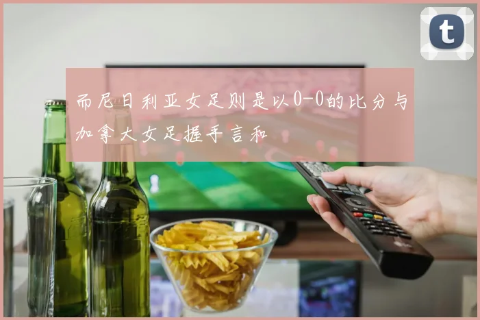 而尼日利亚女足则是以0-0的比分与加拿大女足握手言和