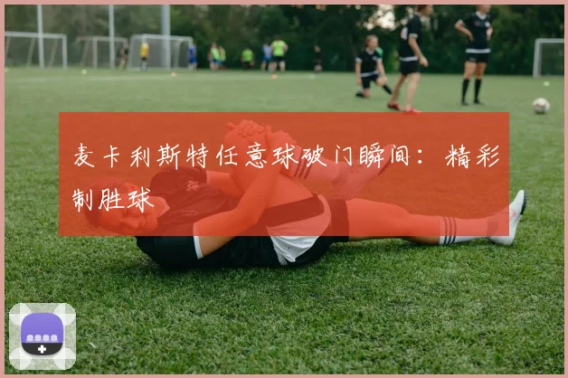 麦卡利斯特任意球破门瞬间：精彩制胜球