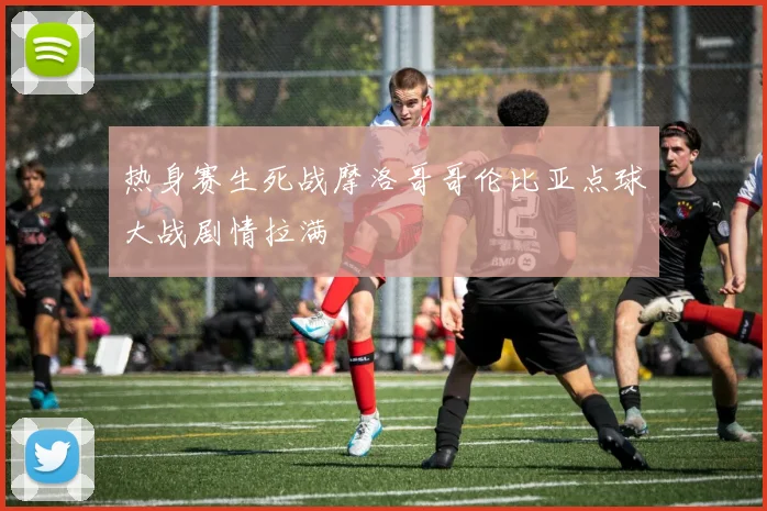 热身赛生死战摩洛哥哥伦比亚点球大战剧情拉满