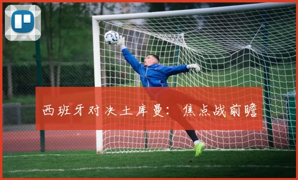 西班牙对决土库曼：焦点战前瞻