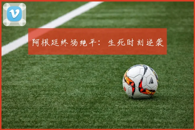 阿根廷终场绝平：生死时刻逆袭