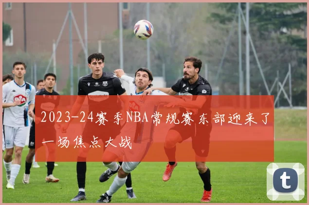 2023-24赛季NBA常规赛东部迎来了一场焦点大战
