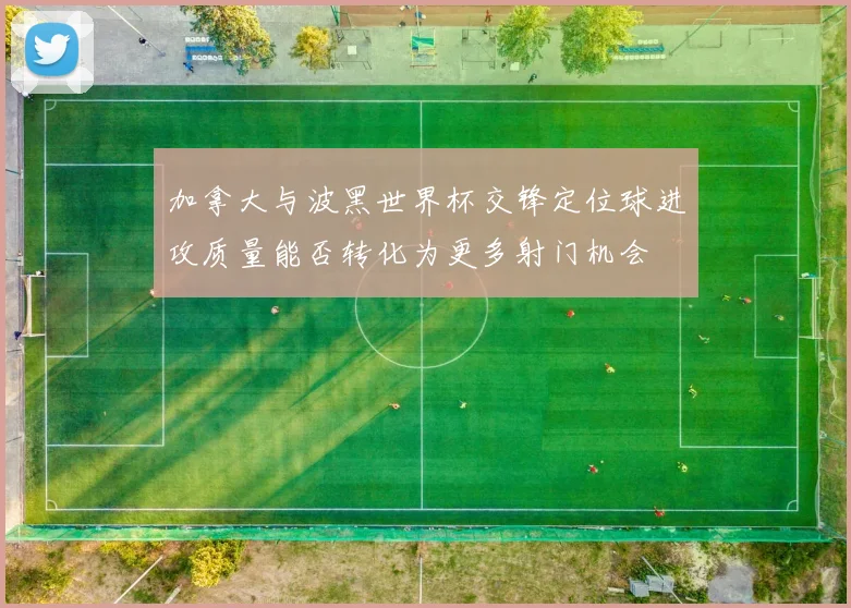 加拿大与波黑世界杯交锋定位球进攻质量能否转化为更多射门机会