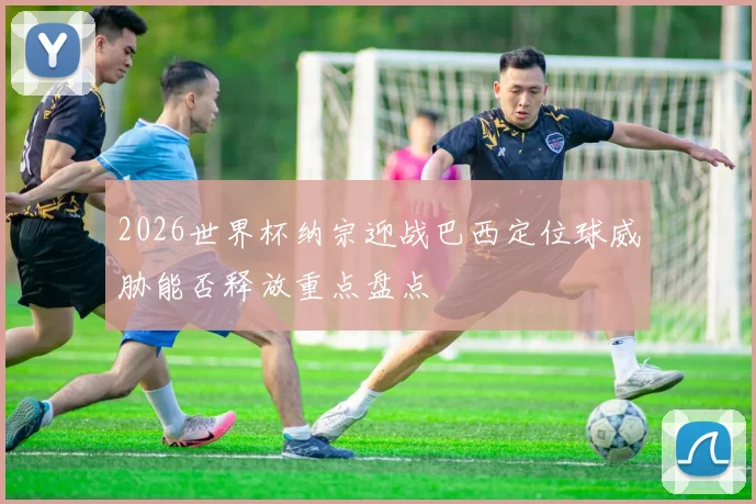 2026世界杯纳宗迎战巴西定位球威胁能否释放重点盘点
