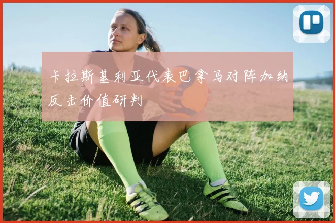 卡拉斯基利亚代表巴拿马对阵加纳反击价值研判