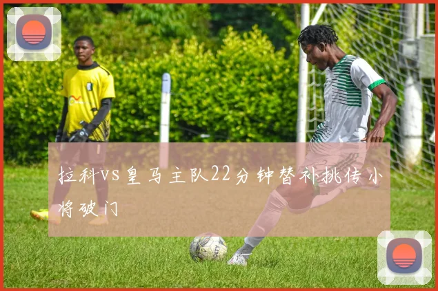 拉科vs皇马主队22分钟替补挑传小将破门