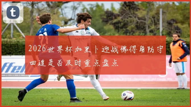 2026世界杯加里卜迎战佛得角防守回追是否及时重点盘点