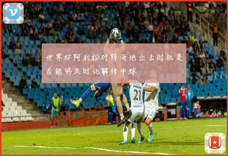 世界杯阿利松对阵海地出击时机是否能够及时化解传中球