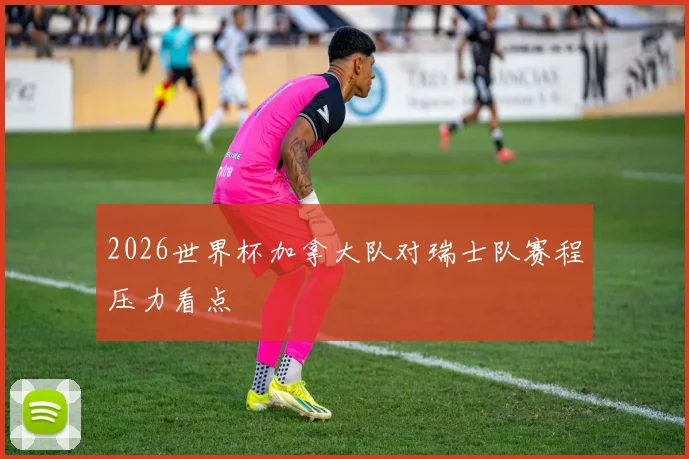 2026世界杯加拿大队对瑞士队赛程压力看点