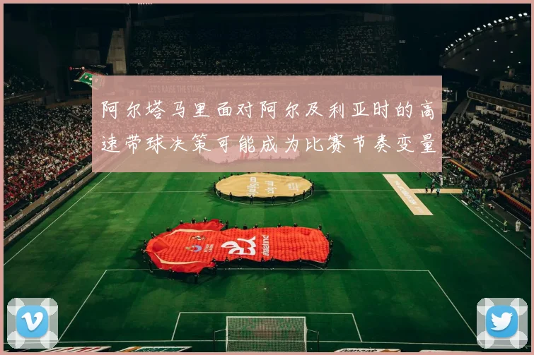阿尔塔马里面对阿尔及利亚时的高速带球决策可能成为比赛节奏变量