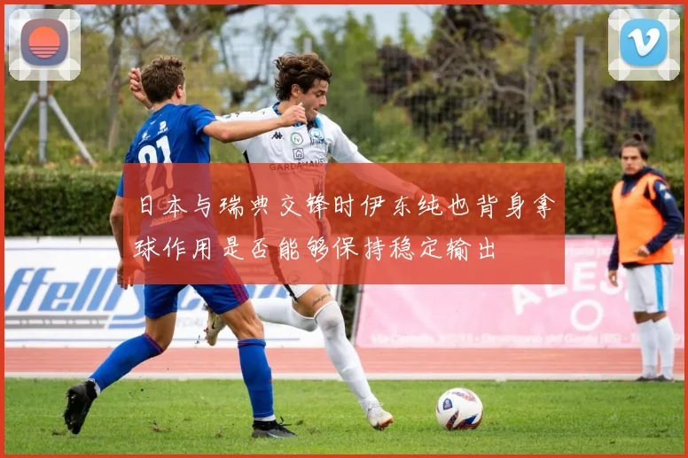 日本与瑞典交锋时伊东纯也背身拿球作用是否能够保持稳定输出