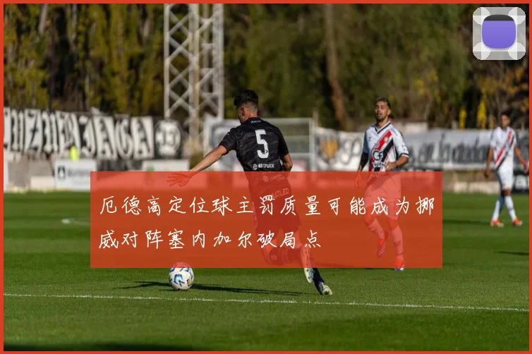 厄德高定位球主罚质量可能成为挪威对阵塞内加尔破局点