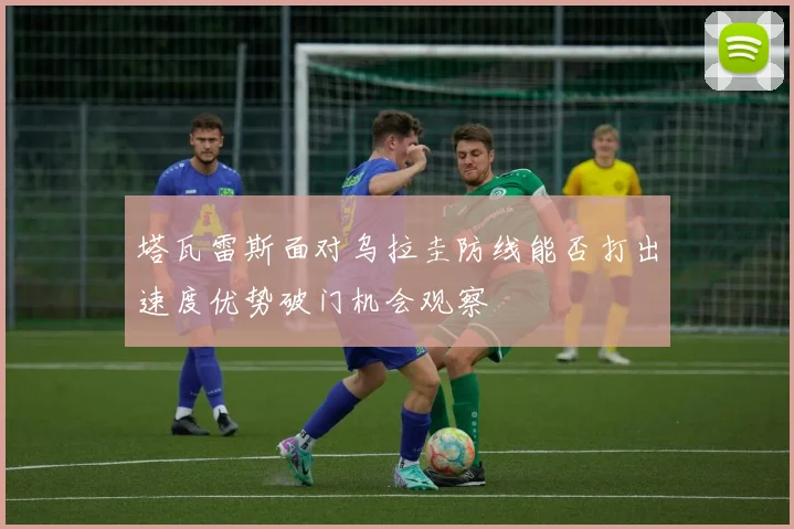 塔瓦雷斯面对乌拉圭防线能否打出速度优势破门机会观察