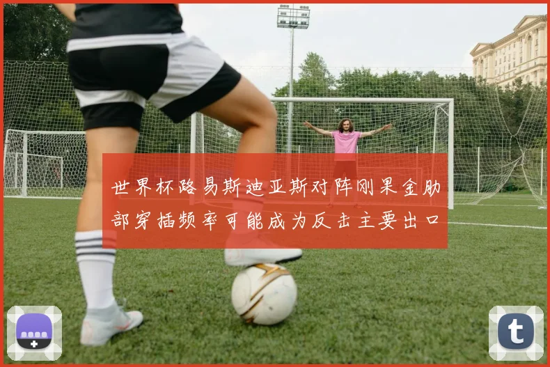 世界杯路易斯迪亚斯对阵刚果金肋部穿插频率可能成为反击主要出口