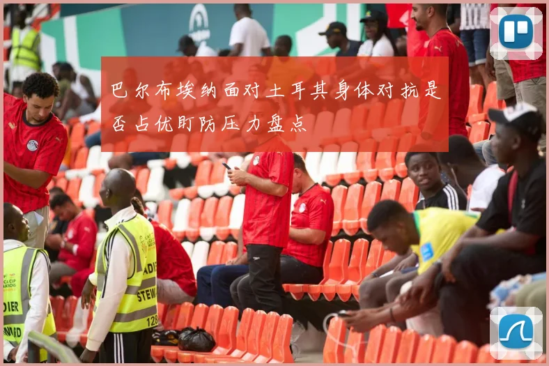 巴尔布埃纳面对土耳其身体对抗是否占优盯防压力盘点