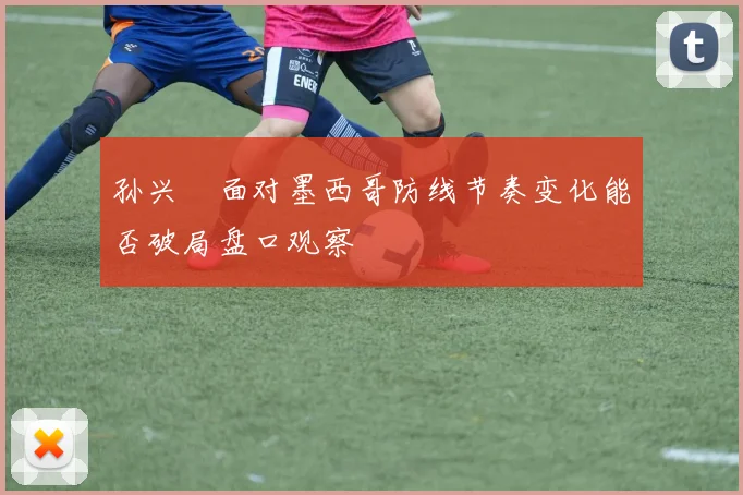 孙兴慜面对墨西哥防线节奏变化能否破局盘口观察