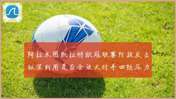 阿拉木图凯拉特欧冠联赛阶段反击纵深利用是否会放大对手回防压力