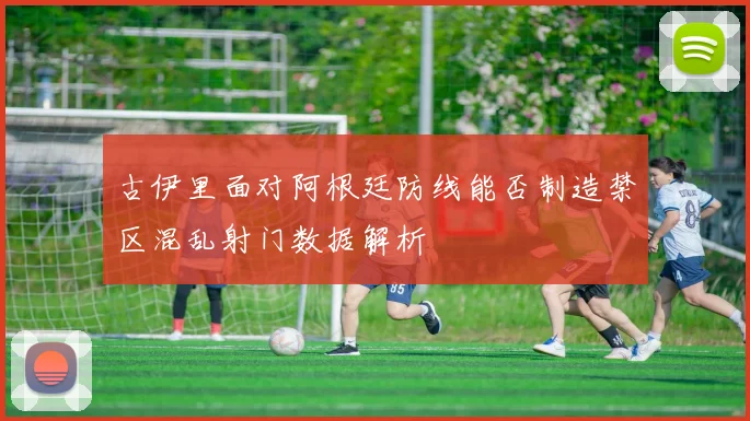 古伊里面对阿根廷防线能否制造禁区混乱射门数据解析