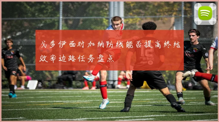 戈多伊面对加纳防线能否提高终结效率边路任务盘点