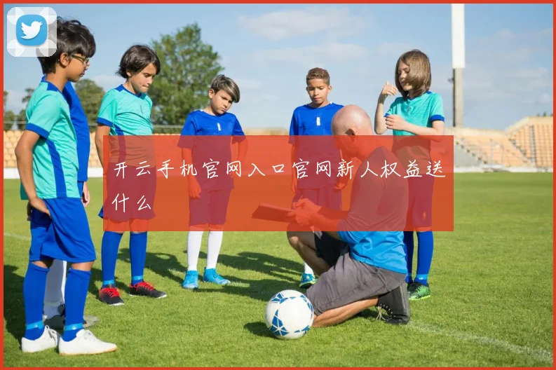 开云手机官网入口官网新人权益送什么