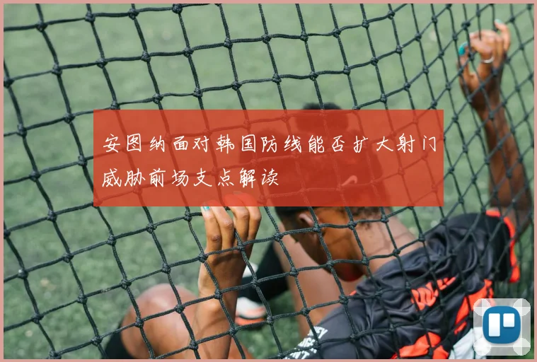 安图纳面对韩国防线能否扩大射门威胁前场支点解读