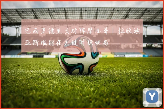 巴西罗德里戈对阵摩洛哥卜拉欣迪亚斯谁能在关键时段破局