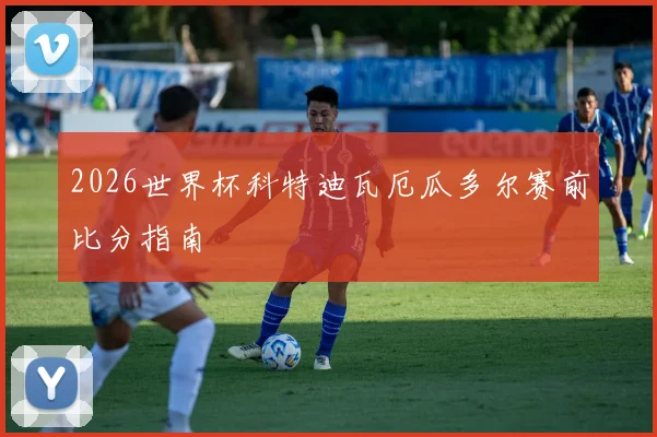 2026世界杯科特迪瓦厄瓜多尔赛前比分指南