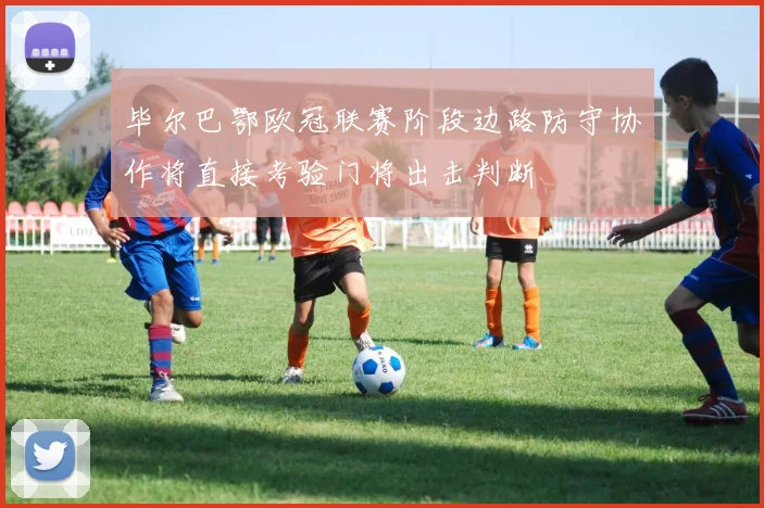 毕尔巴鄂欧冠联赛阶段边路防守协作将直接考验门将出击判断