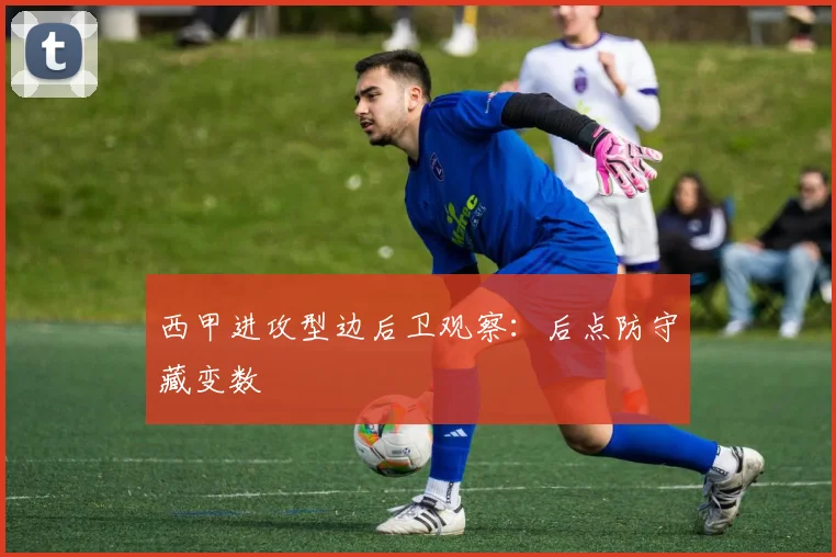 西甲进攻型边后卫观察：后点防守藏变数