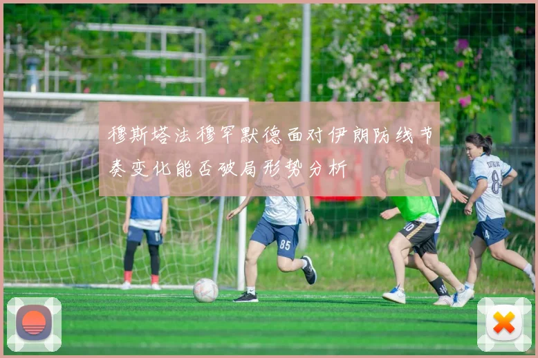 穆斯塔法穆罕默德面对伊朗防线节奏变化能否破局形势分析