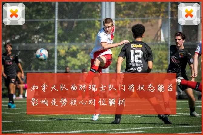 加拿大队面对瑞士队门将状态能否影响走势核心对位解析